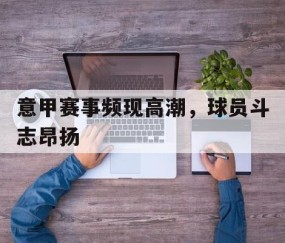 九游娱乐app下载-关于意甲赛事频现高潮，球员斗志昂扬的信息